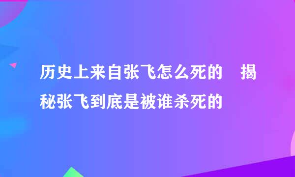 历史上来自张飞怎么死的 揭秘张飞到底是被谁杀死的