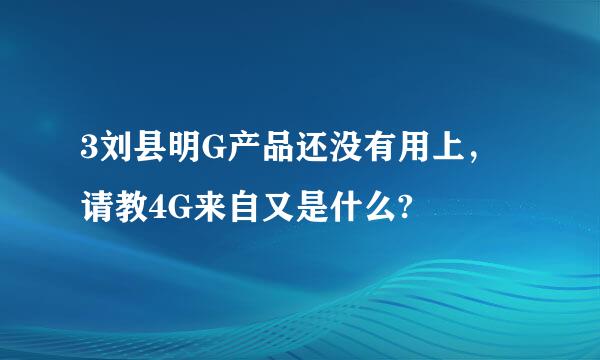 3刘县明G产品还没有用上，请教4G来自又是什么?