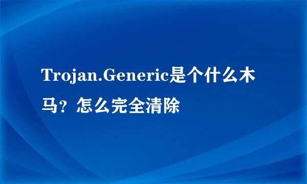 Trojan.Generic是个什么木马？怎么完全清除