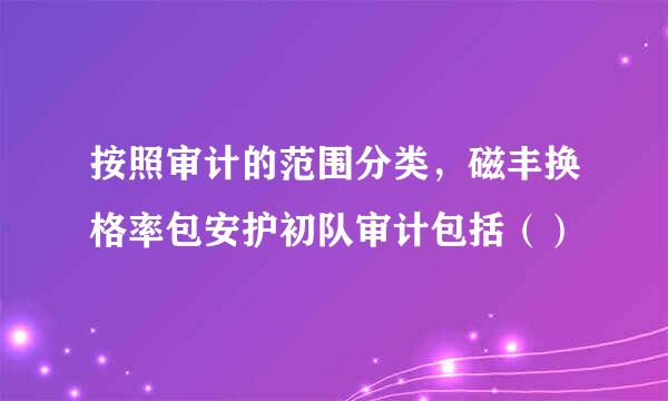 按照审计的范围分类，磁丰换格率包安护初队审计包括（）