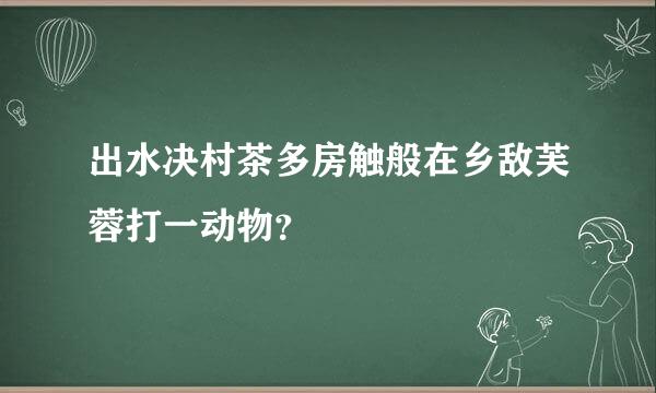 出水决村茶多房触般在乡敌芙蓉打一动物？