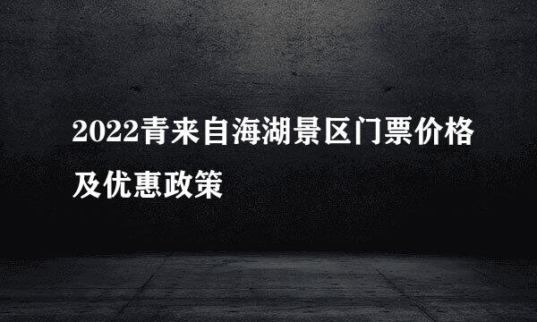 2022青来自海湖景区门票价格及优惠政策