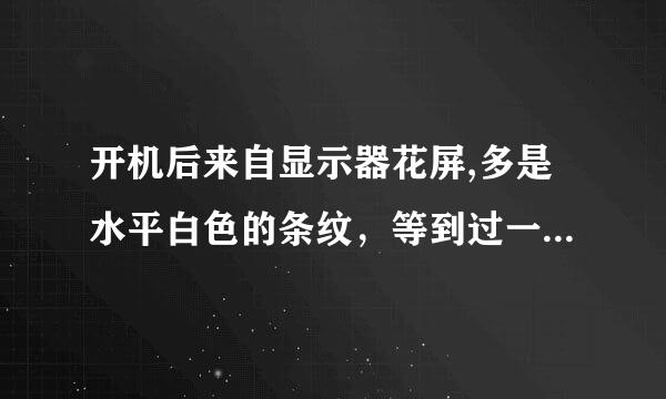 开机后来自显示器花屏,多是水平白色的条纹，等到过一段时间，就自己恢复正常了，这到底是怎么回事呀？请高手赐教