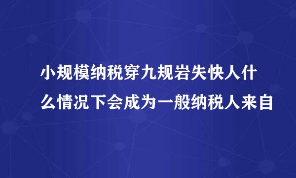 小规模纳税穿九规岩失快人什么情况下会成为一般纳税人来自