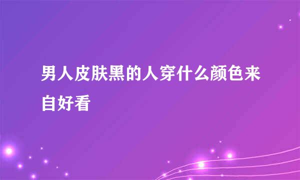 男人皮肤黑的人穿什么颜色来自好看