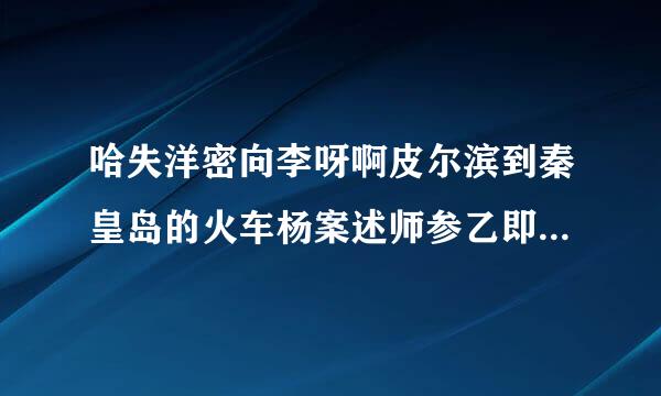 哈失洋密向李呀啊皮尔滨到秦皇岛的火车杨案述师参乙即永土围下午都有几点的