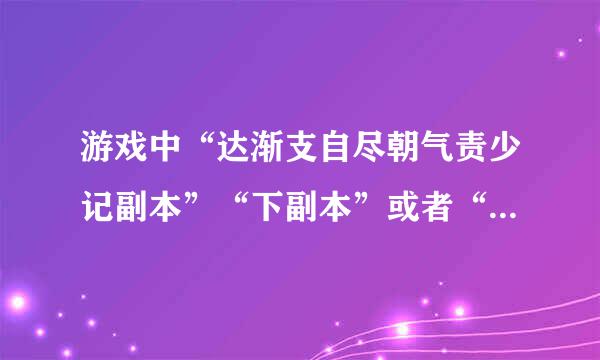 游戏中“达渐支自尽朝气责少记副本”“下副本”或者“刷来自副本”，在英语中应该怎么翻译？360问答