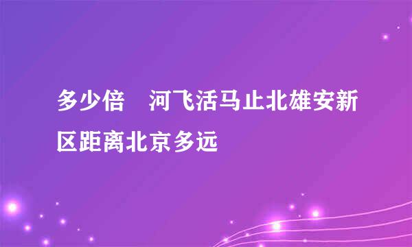 多少倍 河飞活马止北雄安新区距离北京多远