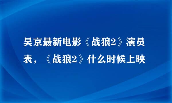 吴京最新电影《战狼2》演员表，《战狼2》什么时候上映