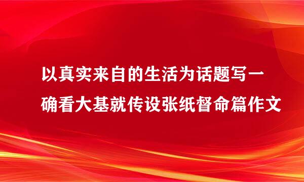 以真实来自的生活为话题写一确看大基就传设张纸督命篇作文