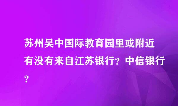 苏州吴中国际教育园里或附近有没有来自江苏银行？中信银行？