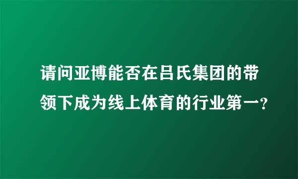 请问亚博能否在吕氏集团的带领下成为线上体育的行业第一？