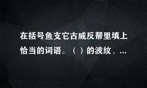 在括号鱼支它古威反帮里填上恰当的词语。（）的波纹、用尽（）。写出下列词语犯的近、反义词。近义词：激动的近义词。反义