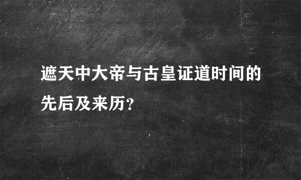 遮天中大帝与古皇证道时间的先后及来历？