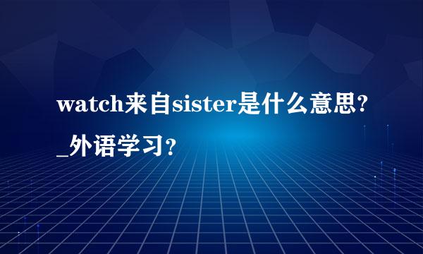 watch来自sister是什么意思?_外语学习？