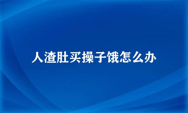 人渣肚买操子饿怎么办