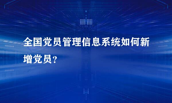 全国党员管理信息系统如何新增党员？