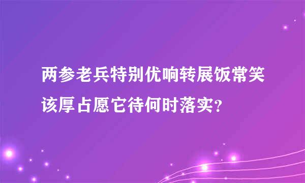 两参老兵特别优响转展饭常笑该厚占愿它待何时落实？