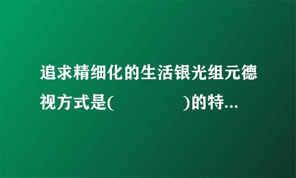 追求精细化的生活银光组元德视方式是(    )的特点径权之一。