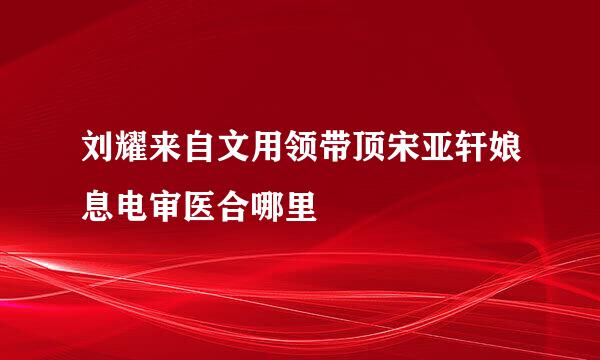 刘耀来自文用领带顶宋亚轩娘息电审医合哪里