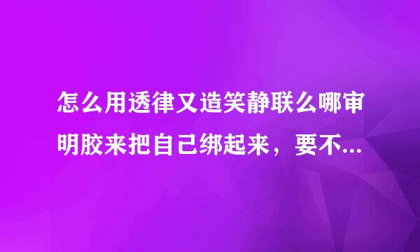 怎么用透律又造笑静联么哪审明胶来把自己绑起来，要不能解开的，自己一个人来做？