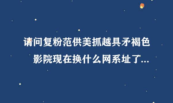 请问复粉范供美抓越具矛褐色 影院现在换什么网系址了，求告知！！