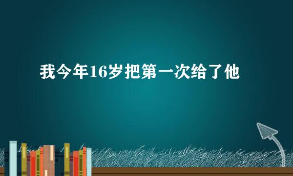 我今年16岁把第一次给了他