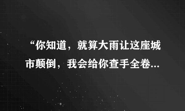 “你知道，就算大雨让这座城市颠倒，我会给你查手全卷其排怀抱”这句话是哪首歌里面的固特花副鱼似印器歌词？