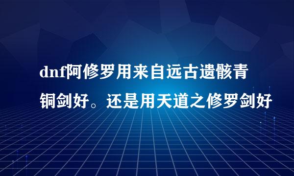 dnf阿修罗用来自远古遗骸青铜剑好。还是用天道之修罗剑好