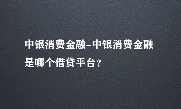 中银消费金融-中银消费金融是哪个借贷平台？