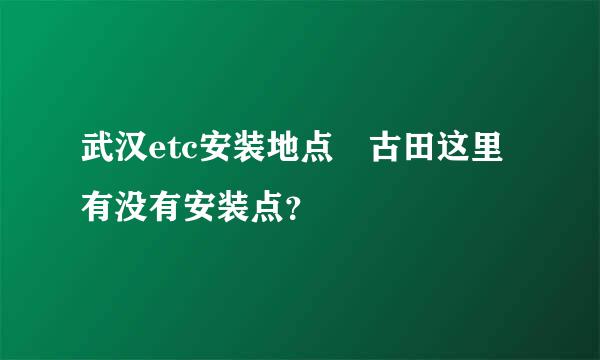 武汉etc安装地点 古田这里有没有安装点？