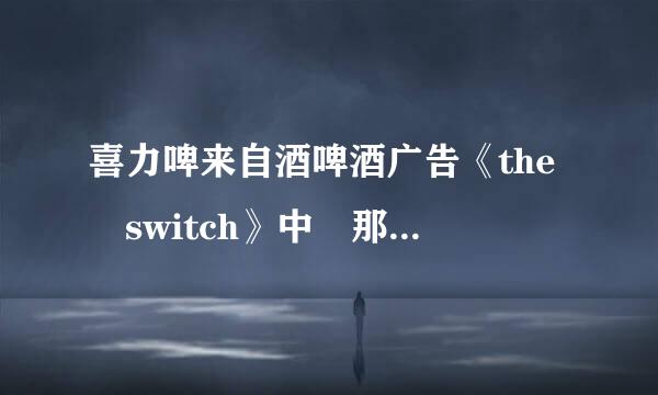 喜力啤来自酒啤酒广告《the switch》中 那个个女的唱的歌,求歌词