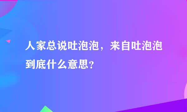 人家总说吐泡泡，来自吐泡泡到底什么意思？