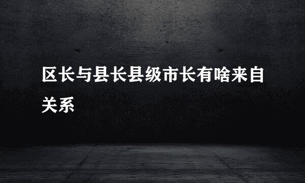 区长与县长县级市长有啥来自关系