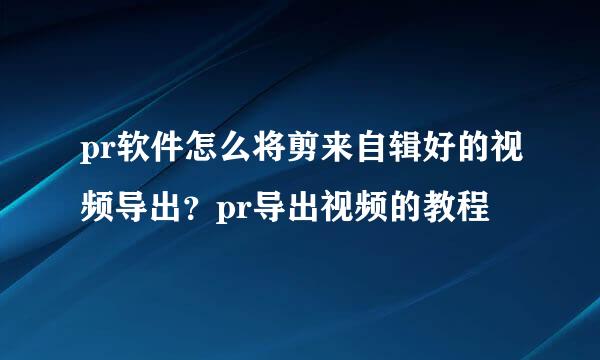 pr软件怎么将剪来自辑好的视频导出？pr导出视频的教程