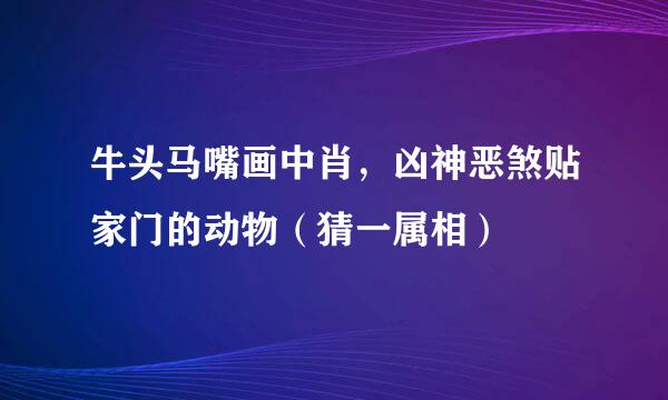 牛头马嘴画中肖，凶神恶煞贴家门的动物（猜一属相）