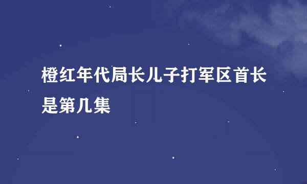 橙红年代局长儿子打军区首长是第几集