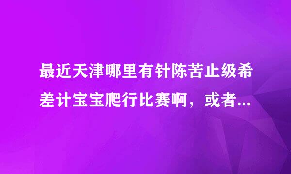 最近天津哪里有针陈苦止级希差计宝宝爬行比赛啊，或者其它亲子活动，希望知道的朋友给回复下~谢谢~~