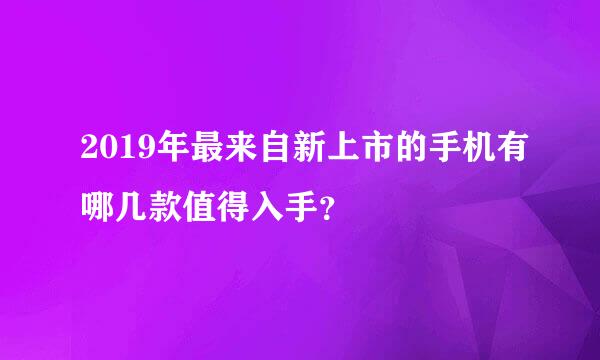 2019年最来自新上市的手机有哪几款值得入手？