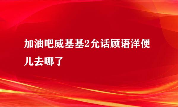 加油吧威基基2允话顾语洋便儿去哪了