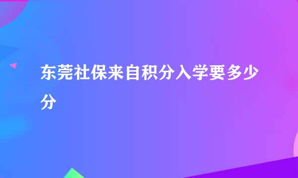 东莞社保来自积分入学要多少分