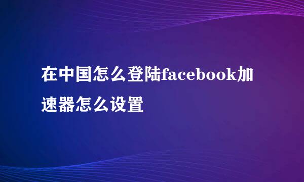 在中国怎么登陆facebook加速器怎么设置