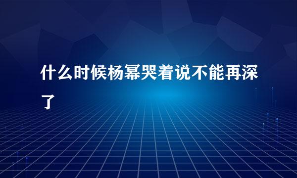 什么时候杨幂哭着说不能再深了