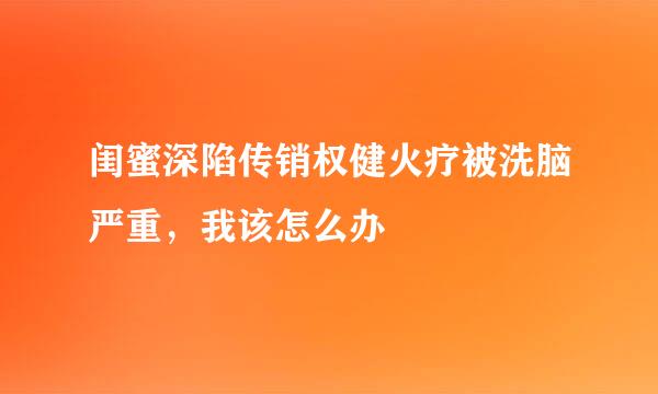 闺蜜深陷传销权健火疗被洗脑严重，我该怎么办