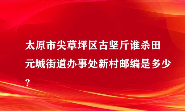 太原市尖草坪区古坚斤谁杀田元城街道办事处新村邮编是多少？