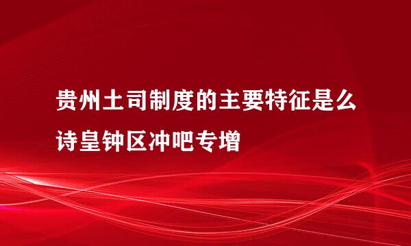 贵州土司制度的主要特征是么诗皇钟区冲吧专增