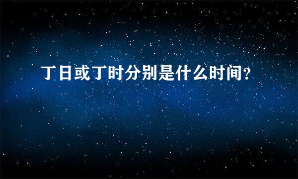 丁日或丁时分别是什么时间？