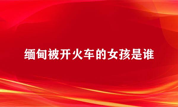 缅甸被开火车的女孩是谁