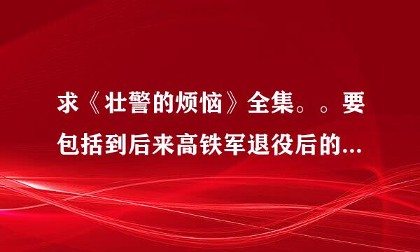 求《壮警的烦恼》全集。。要包括到后来高铁军退役后的内容。。网盘什么的都行。。。