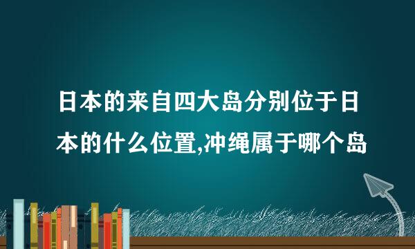 日本的来自四大岛分别位于日本的什么位置,冲绳属于哪个岛